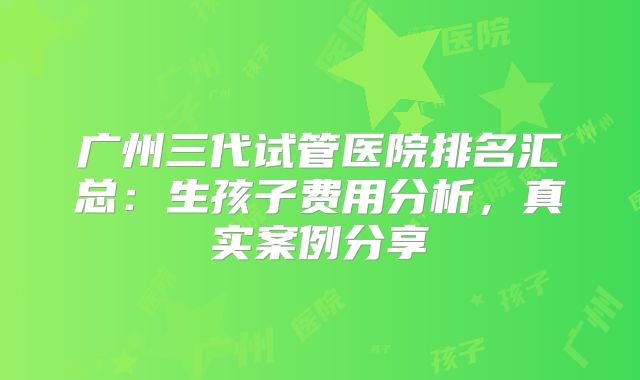 广州三代试管医院排名汇总：生孩子费用分析，真实案例分享