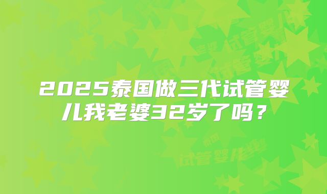 2025泰国做三代试管婴儿我老婆32岁了吗？