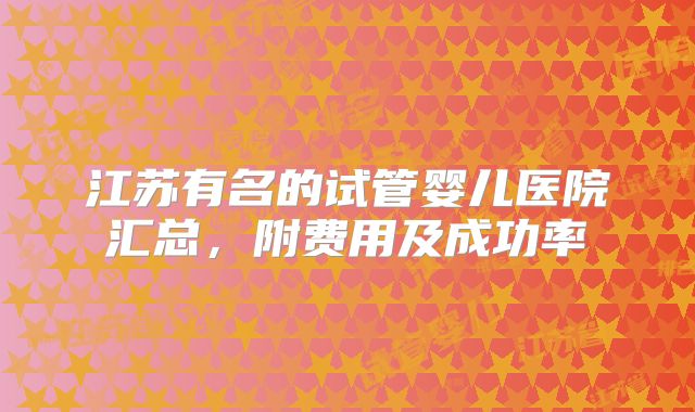 江苏有名的试管婴儿医院汇总,附费用及成功率
