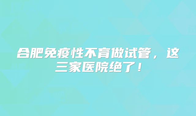 合肥免疫性不育做试管，这三家医院绝了！