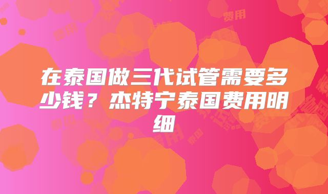在泰国做三代试管需要多少钱？杰特宁泰国费用明细