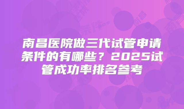 南昌医院做三代试管申请条件的有哪些？2025试管成功率排名参考
