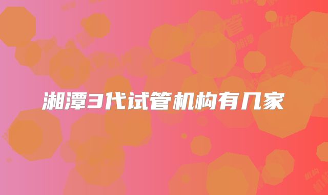 湘潭3代试管机构有几家