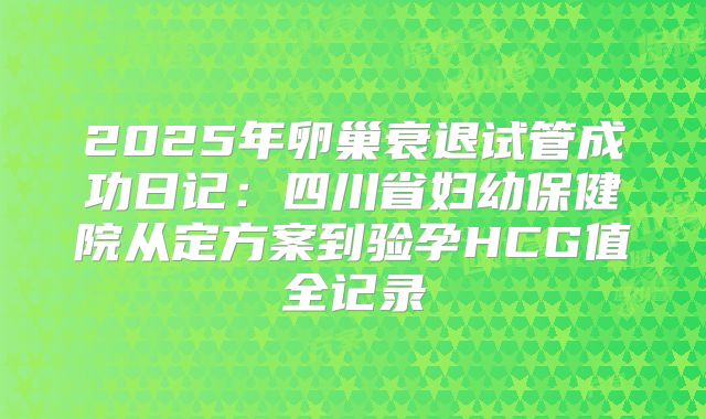 2025年卵巢衰退试管成功日记：四川省妇幼保健院从定方案到验孕HCG值全记录