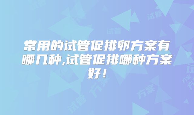 常用的试管促排卵方案有哪几种,试管促排哪种方案好！