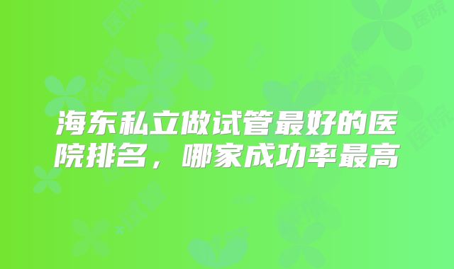 海东私立做试管最好的医院排名，哪家成功率最高
