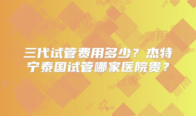三代试管费用多少?杰特宁泰国试管哪家医院贵?