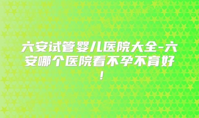 六安试管婴儿医院大全-六安哪个医院看不孕不育好！
