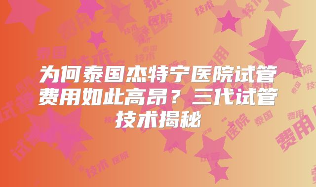 为何泰国杰特宁医院试管费用如此高昂？三代试管技术揭秘