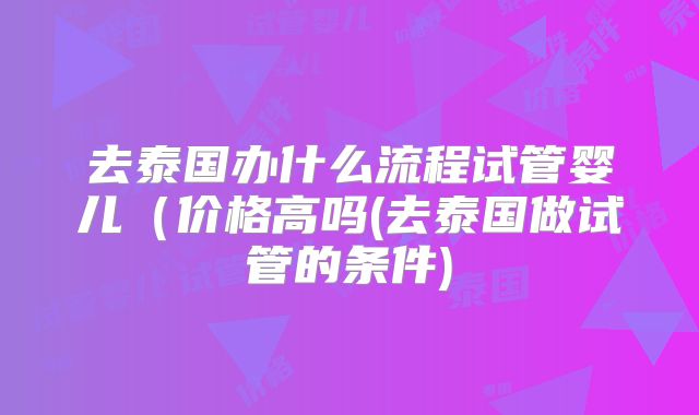 去泰国办什么流程试管婴儿(价格高吗(去泰国做试管的条件)