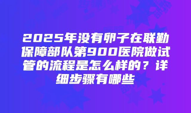 2025年没有卵子在联勤保障部队第900医院做试管的流程是怎么样的?详细步骤有哪些