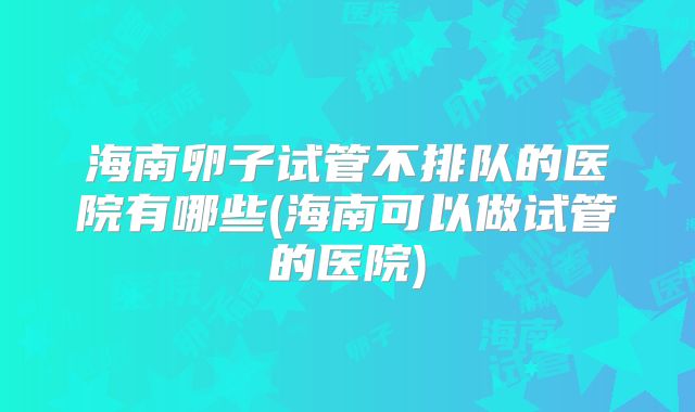 海南卵子试管不排队的医院有哪些(海南可以做试管的医院)