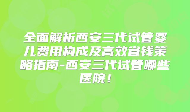全面解析西安三代试管婴儿费用构成及高效省钱策略指南-西安三代试管哪些医院！