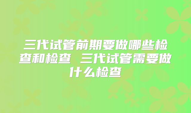 三代试管前期要做哪些检查和检查 三代试管需要做什么检查