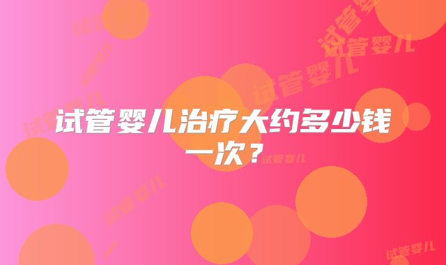 试管婴儿治疗大约多少钱一次？