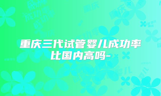 重庆三代试管婴儿成功率比国内高吗-