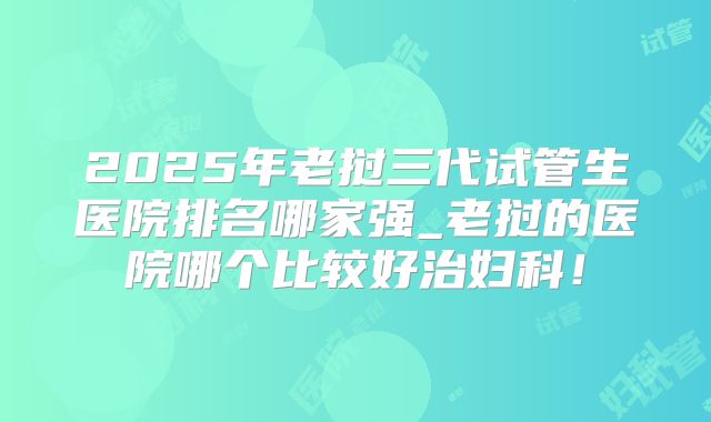 2025年老挝三代试管生医院排名哪家强_老挝的医院哪个比较好治妇科!