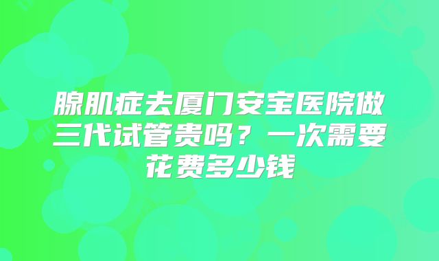 腺肌症去厦门安宝医院做三代试管贵吗？一次需要花费多少钱