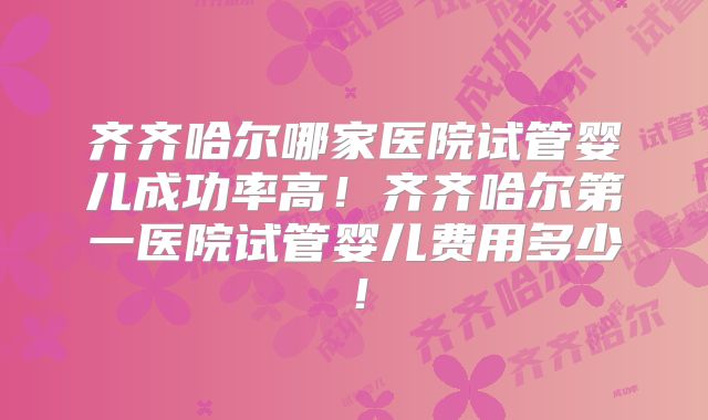 齐齐哈尔哪家医院试管婴儿成功率高！齐齐哈尔第一医院试管婴儿费用多少！