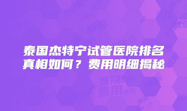 泰国杰特宁试管医院排名真相如何？费用明细揭秘