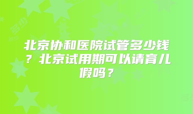北京协和医院试管多少钱？北京试用期可以请育儿假吗？