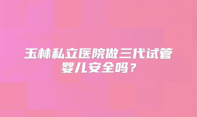 玉林私立医院做三代试管婴儿安全吗？