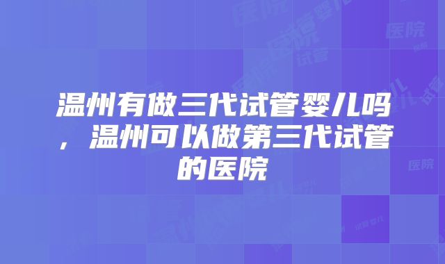 温州有做三代试管婴儿吗，温州可以做第三代试管的医院