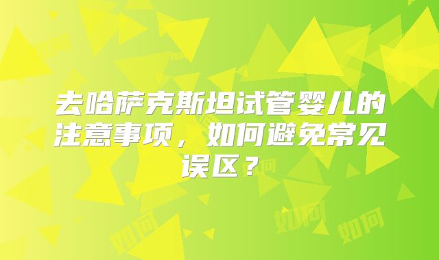 去哈萨克斯坦试管婴儿的注意事项，如何避免常见误区？