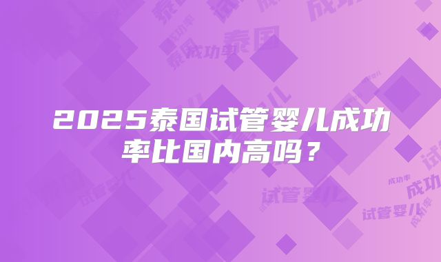 2025泰国试管婴儿成功率比国内高吗？