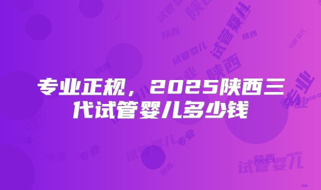 专业正规，2025陕西三代试管婴儿多少钱