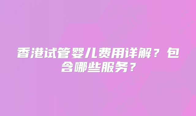 香港试管婴儿费用详解？包含哪些服务？