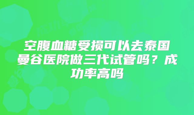 空腹血糖受损可以去泰国曼谷医院做三代试管吗？成功率高吗