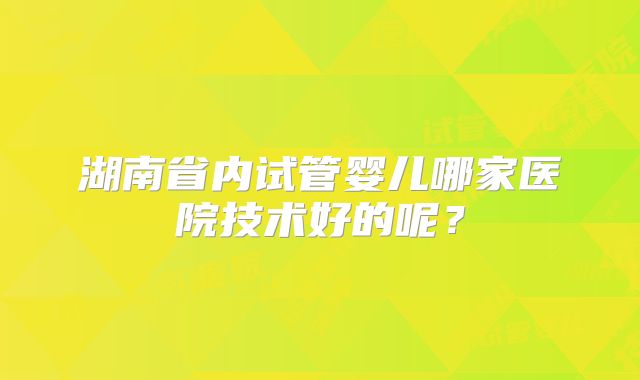 湖南省内试管婴儿哪家医院技术好的呢?