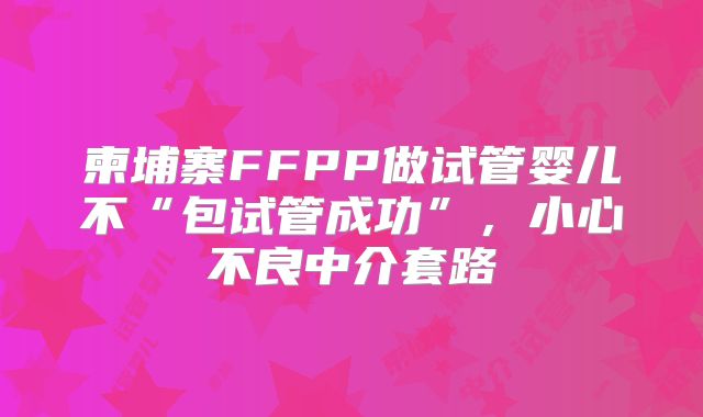 柬埔寨FFPP做试管婴儿不“包试管成功”，小心不良中介套路