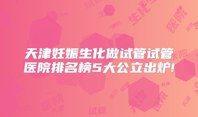 天津妊娠生化做试管试管医院排名榜5大公立出炉!
