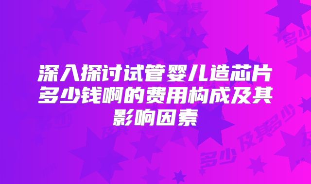 深入探讨试管婴儿造芯片多少钱啊的费用构成及其影响因素