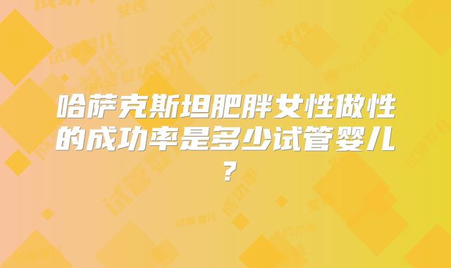 哈萨克斯坦肥胖女性做性的成功率是多少试管婴儿？