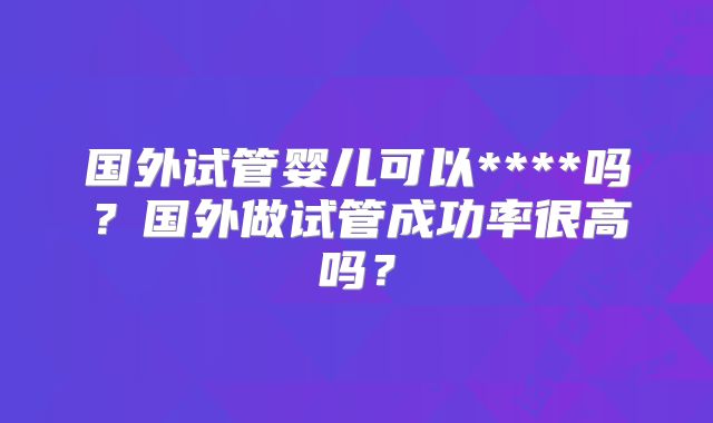 国外试管婴儿可以****吗?国外做试管成功率很高吗?