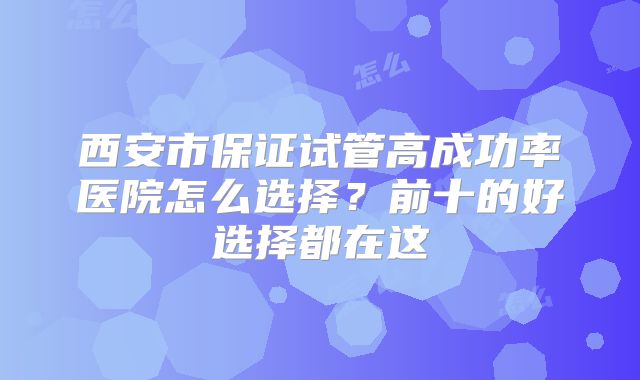 西安市保证试管高成功率医院怎么选择？前十的好选择都在这