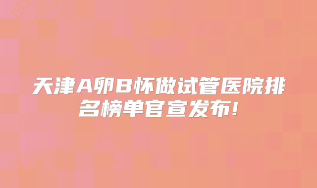 天津A卵B怀做试管医院排名榜单官宣发布!