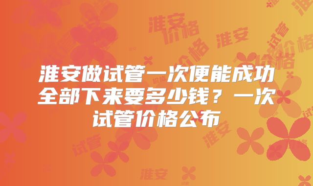 淮安做试管一次便能成功全部下来要多少钱？一次试管价格公布