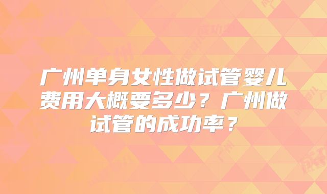 广州单身女性做试管婴儿费用大概要多少？广州做试管的成功率？