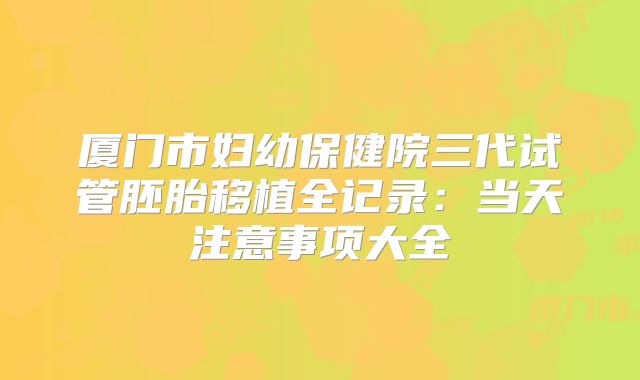 厦门市妇幼保健院三代试管胚胎移植全记录:当天注意事项大全