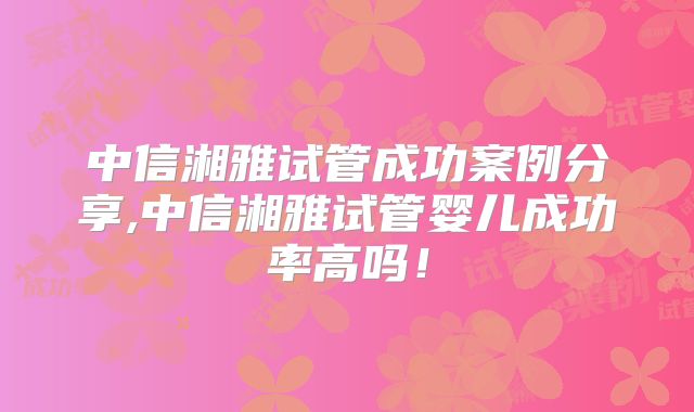 中信湘雅试管成功案例分享,中信湘雅试管婴儿成功率高吗！