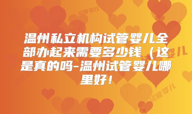 温州私立机构试管婴儿全部办起来需要多少钱（这是真的吗-温州试管婴儿哪里好！