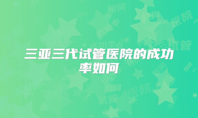 三亚三代试管医院的成功率如何