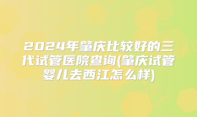 2024年肇庆比较好的三代试管医院查询(肇庆试管婴儿去西江怎么样)