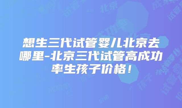 想生三代试管婴儿北京去哪里-北京三代试管高成功率生孩子价格!