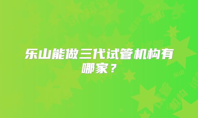 乐山能做三代试管机构有哪家？