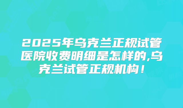 2025年乌克兰正规试管医院收费明细是怎样的,乌克兰试管正规机构！
